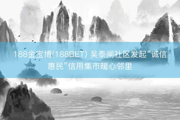 188金宝博(188BET) 吴泰闸社区发起“诚信惠民”信用集市暖心邻里