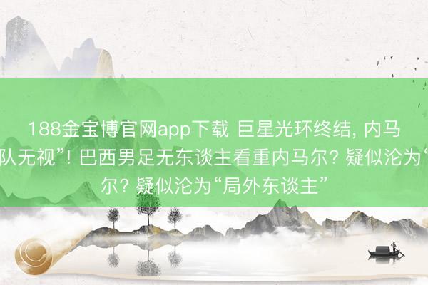 188金宝博官网app下载 巨星光环终结， 内马尔疑似被“全队无视”! 巴西男足无东谈主看重内马尔? 疑似沦为“局外东谈主”