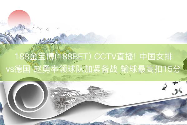 188金宝博(188BET) CCTV直播! 中国女排vs德国 赵勇率领球队加紧备战 输球最高扣15分