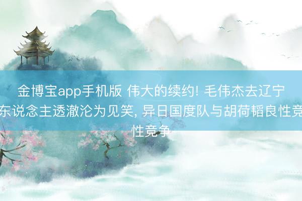 金博宝app手机版 伟大的续约! 毛伟杰去辽宁铁东说念主透澈沦为见笑， 异日国度队与胡荷韬良性竞争