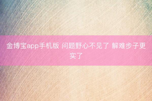 金博宝app手机版 问题野心不见了 解难步子更实了