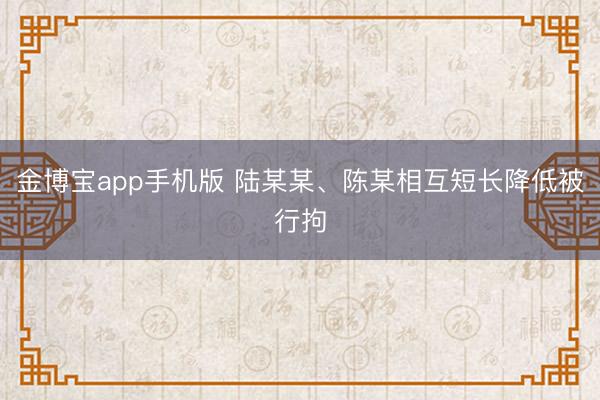 金博宝app手机版 陆某某、陈某相互短长降低被行拘