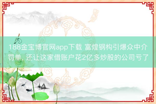 188金宝博官网app下载 富煌钢构引爆众中介罚单， 还让这家借账户花2亿多炒股的公司亏了
