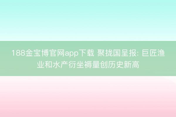 188金宝博官网app下载 聚拢国呈报: 巨匠渔业和水产衍坐褥量创历史新高