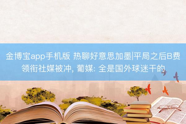 金博宝app手机版 热聊好意思加墨|平局之后B费领衔社媒被冲， 葡媒: 全是国外球迷干的