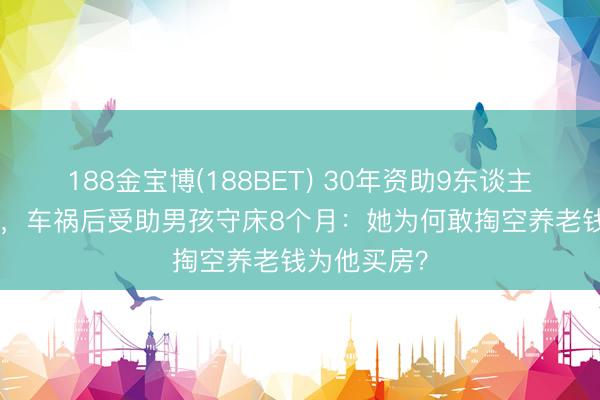 188金宝博(188BET) 30年资助9东谈主耗资200万，车祸后受助男孩守床8个月：她为何敢掏空养老钱为他买房？