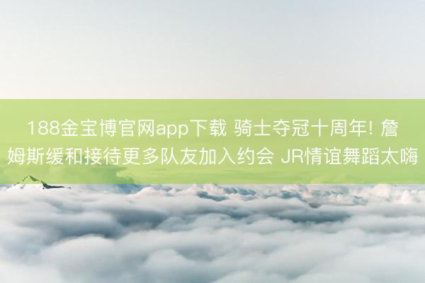 188金宝博官网app下载 骑士夺冠十周年! 詹姆斯缓和接待更多队友加入约会 JR情谊舞蹈太嗨